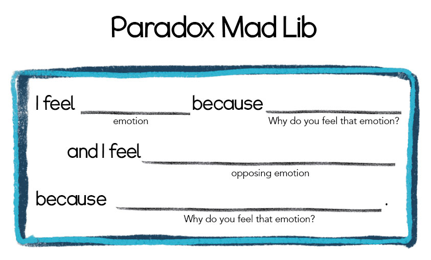 Paradox Madlib. I feel (emotion) because (why do you feel the emotion?) And I feel (opposing emotion) because (why do you feel that emotion?)